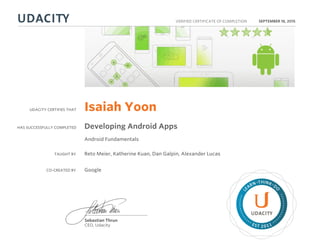 UDACITY CERTIFIES THAT
HAS SUCCESSFULLY COMPLETED
VERIFIED CERTIFICATE OF COMPLETION
L
EARN THINK D
O
EST 2011
Sebastian Thrun
CEO, Udacity
SEPTEMBER 18, 2015
Isaiah Yoon
Developing Android Apps
Android Fundamentals
TAUGHT BY Reto Meier, Katherine Kuan, Dan Galpin, Alexander Lucas
CO-CREATED BY Google
 