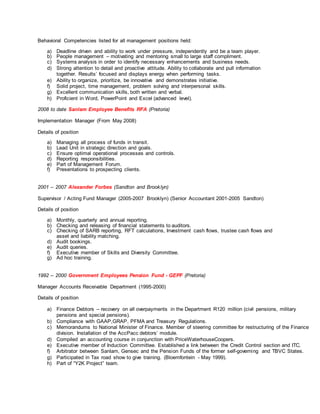 Behavioral Competencies listed for all management positions held:
a) Deadline driven and ability to work under pressure, independently and be a team player.
b) People management – motivating and mentoring small to large staff compliment.
c) Systems analysis in order to identify necessary enhancements and business needs.
d) Strong attention to detail and proactive attitude. Ability to collaborate and pull information
together. Results’ focused and displays energy when performing tasks.
e) Ability to organize, prioritize, be innovative and demonstrates initiative.
f) Solid project, time management, problem solving and interpersonal skills.
g) Excellent communication skills, both written and verbal.
h) Proficient in Word, PowerPoint and Excel (advanced level).
2008 to date Sanlam Employee Benefits RFA (Pretoria)
Implementation Manager (From May 2008)
Details of position
a) Managing all process of funds in transit.
b) Lead Unit in strategic direction and goals.
c) Ensure optimal operational processes and controls.
d) Reporting responsibilities.
e) Part of Management Forum.
f) Presentations to prospecting clients.
2001 – 2007 Alexander Forbes (Sandton and Brooklyn)
Supervisor / Acting Fund Manager (2005-2007 Brooklyn) (Senior Accountant 2001-2005 Sandton)
Details of position
a) Monthly, quarterly and annual reporting.
b) Checking and releasing of financial statements to auditors.
c) Checking of SARB reporting, RFT calculations, Investment cash flows, trustee cash flows and
asset and liability matching.
d) Audit bookings.
e) Audit queries.
f) Executive member of Skills and Diversity Committee.
g) Ad hoc training.
1992 – 2000 Government Employees Pension Fund - GEPF (Pretoria)
Manager Accounts Receivable Department (1995-2000)
Details of position
a) Finance Debtors – recovery on all overpayments in the Department R120 million (civil pensions, military
pensions and special pensions).
b) Compliance with GAAP,GRAP, PFMA and Treasury Regulations.
c) Memorandums to National Minister of Finance. Member of steering committee for restructuring of the Finance
division. Installation of the AccPacc debtors’ module.
d) Compiled an accounting course in conjunction with PriceWaterhouseCoopers.
e) Executive member of Induction Committee. Established a link between the Credit Control section and ITC.
f) Arbitrator between Sanlam, Gensec and the Pension Funds of the former self-governing and TBVC States.
g) Participated in Tax road show to give training. (Bloemfontein - May 1999).
h) Part of “Y2K Project” team.
 