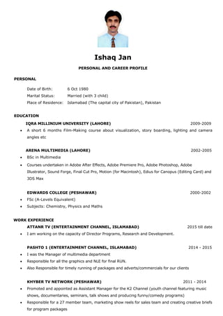 Ishaq Jan
PERSONAL AND CAREER PROFILE
PERSONAL
Date of Birth: 6 Oct 1980
Marital Status: Married (with 3 child)
Place of Residence: Islamabad (The capital city of Pakistan), Pakistan
EDUCATION
IQRA MILLINIUM UNIVERSITY (LAHORE) 2009-2009
 A short 6 months Film-Making course about visualization, story boarding, lighting and camera
angles etc
ARENA MULTIMEDIA (LAHORE) 2002-2005
 BSc in Multimedia
 Courses undertaken in Adobe After Effects, Adobe Premiere Pro, Adobe Photoshop, Adobe
Illustrator, Sound Forge, Final Cut Pro, Motion (for Macintosh), Edius for Canopus (Editing Card) and
3DS Max
EDWARDS COLLEGE (PESHAWAR) 2000-2002
 FSc (A-Levels Equivalent)
 Subjects: Chemistry, Physics and Maths
WORK EXPERIENCE
ATTANR TV (ENTERTAINMENT CHANNEL, ISLAMABAD) 2015 till date
 I am working on the capacity of Director Programs, Research and Development.
PASHTO 1 (ENTERTAINMENT CHANNEL, ISLAMABAD) 2014 - 2015
 I was the Manager of multimedia department
 Responsible for all the graphics and NLE for final RUN.
 Also Responsible for timely running of packages and adverts/commercials for our clients
KHYBER TV NETWORK (PESHAWAR) 2011 - 2014
 Promoted and appointed as Assistant Manager for the K2 Channel (youth channel featuring music
shows, documentaries, seminars, talk shows and producing funny/comedy programs)
 Responsible for a 27 member team, marketing show reels for sales team and creating creative briefs
for program packages
 