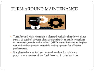 TURN-AROUND MAINTENANCE
 Turn-Around Maintenance is a planned periodic shut-down either
partial or total of process plant or machine in an outfit to perform
maintenance, repair and overhaul (MRO) operations and to inspect,
test and replace process materials and equipment for effective
performance.
 It is planned one or two years ahead to allow for adequate
preparations because of the fund involved in carrying it out.
 
