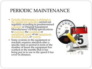 PERIODIC MAINTENANCE
 Periodic Maintenance is defined as
the significant activities carried out
regularly according to predetermined
schedule or Original Equipment
Manufacturer’s (OEM) specifications
to maintain the condition or
operational status of an equipment,
machine, plant, or system.
 Some systems in the equipment or
machine requires attention after a
specific time or period in term of the
number of hours the equipment has
worked or the months that it has
being put in to use or the speed it has
cover in distance.
 