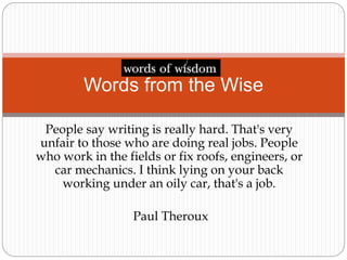 People say writing is really hard. That's very
unfair to those who are doing real jobs. People
who work in the fields or fix roofs, engineers, or
car mechanics. I think lying on your back
working under an oily car, that's a job.
Paul Theroux
Words from the Wise
 