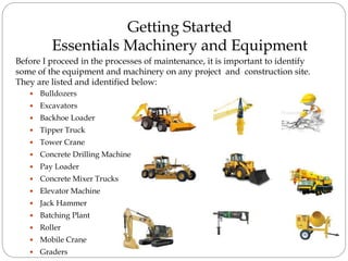Getting Started
Essentials Machinery and Equipment
 Bulldozers
 Excavators
 Backhoe Loader
 Tipper Truck
 Tower Crane
 Concrete Drilling Machine
 Pay Loader
 Concrete Mixer Trucks
 Elevator Machine
 Jack Hammer
 Batching Plant
 Roller
 Mobile Crane
 Graders
Before I proceed in the processes of maintenance, it is important to identify
some of the equipment and machinery on any project and construction site.
They are listed and identified below:
 