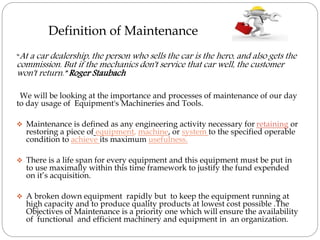 Definition of Maintenance
“At a car dealership, the person who sells the car is the hero, and also gets the
commission. But if the mechanics don't service that car well, the customer
won't return.” Roger Staubach
We will be looking at the importance and processes of maintenance of our day
to day usage of Equipment's Machineries and Tools.
 Maintenance is defined as any engineering activity necessary for retaining or
restoring a piece of equipment, machine, or system to the specified operable
condition to achieve its maximum usefulness.
 There is a life span for every equipment and this equipment must be put in
to use maximally within this time framework to justify the fund expended
on it’s acquisition.
 A broken down equipment rapidly but to keep the equipment running at
high capacity and to produce quality products at lowest cost possible .The
Objectives of Maintenance is a priority one which will ensure the availability
of functional and efficient machinery and equipment in an organization.
 