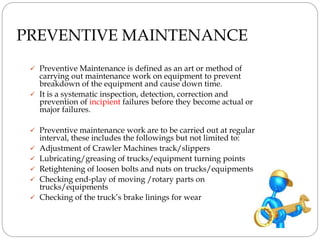 PREVENTIVE MAINTENANCE
 Preventive Maintenance is defined as an art or method of
carrying out maintenance work on equipment to prevent
breakdown of the equipment and cause down time.
 It is a systematic inspection, detection, correction and
prevention of incipient failures before they become actual or
major failures.
 Preventive maintenance work are to be carried out at regular
interval, these includes the followings but not limited to:
 Adjustment of Crawler Machines track/slippers
 Lubricating/greasing of trucks/equipment turning points
 Retightening of loosen bolts and nuts on trucks/equipments
 Checking end-play of moving /rotary parts on
trucks/equipments
 Checking of the truck’s brake linings for wear
 