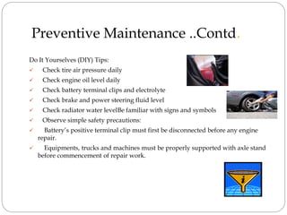 Preventive Maintenance ..Contd.
Do It Yourselves (DIY) Tips:
 Check tire air pressure daily
 Check engine oil level daily
 Check battery terminal clips and electrolyte
 Check brake and power steering fluid level
 Check radiator water levelBe familiar with signs and symbols
 Observe simple safety precautions:
 Battery’s positive terminal clip must first be disconnected before any engine
repair.
 Equipments, trucks and machines must be properly supported with axle stand
before commencement of repair work.
 
