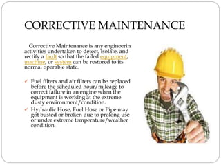 CORRECTIVE MAINTENANCE
Corrective Maintenance is any engineering
activities undertaken to detect, isolate, and
rectify a fault so that the failed equipment,
machine, or system can be restored to its
normal operable state.
 Fuel filters and air filters can be replaced
before the scheduled hour/mileage to
correct failure in an engine when the
equipment is working at the extreme
dusty environment/condition.
 Hydraulic Hose, Fuel Hose or Pipe may
got busted or broken due to prolong use
or under extreme temperature/weather
condition.
 