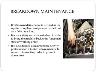 BREAKDOWN MAINTENANCE
 Breakdown Maintenance is defined as the
repairs or replacement process carried out
on a failed machine.
 It is an activity usually carried out in order
to bring the machine back to its functional
state or working order.
 It is also defined as maintenance activity
performed on a broken down machine to
restore it to working order to prevent
down time.
 