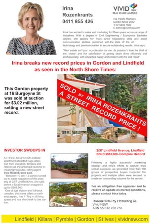 762 Paciﬁc Highway
T 02 9499 7662
E admin@vividnsw.com
Rozenkrants Pty Ltd trading as
Vivid NSW
ABN 55 612 708 755
Irina breaks new record prices in Gordon and Lindﬁeld
as seen in the North Shore Times:
Following a highly successful marketing
strategy and Irina’s eﬀorts to capture wide
spread exposure, we generated more than 100
groups of prospective buyers inspected the
property and multiple oﬀers were secured to
create an outstanding outcome for the vendor.
Irina
Rozenkrants
0411 955 426
For an obligation free appraisal and to
receive an update on market conditions,
please contact Irina today.
2/57 Lindﬁeld Avenue, Lindﬁeld
SOLD $983,000- Complex Record
Irina has worked in sales and marketing for ﬁfteen years across a range of
industries. With a degree in Civil Engineering / Economics Bachelor
degree, she applies her ﬁnely tuned negotiating skills and adept
communication abilities combined with the ’state of the art
technology and premium market to secure outstanding results. Irina says:
“Real estate isn't just a profession for me, its passion! I love the thrill of
the ‘chase’ and the satisfaction of getting deals done eﬃciently and
professionally, with all parties happy and content with the end result’
Lindﬁeld | Killara | Pymble | Gordon | St Ives | vividnsw.com
This Gordon property
at 16 Burgoyne St
was sold at auction
for $3.02 million,
setting a new street
record.
Gordon NSW 2072
INVESTOR SWOOPS IN
A THREE-BEDROOM Lindﬁeld
apartment attracted huge atten-
tion from investors, families and
retirees as the area had become in-
creasingly popular, listing agent
Irina Rozenkrants said.
“Between 10 and 12 parties turned
out to each inspection of the prop-
erty at 2/57 Lindﬁeld Ave, she said.
before a local investor snapped it
up for $983,500.
One of just eight in the full-brick
complex, the home oﬀers a north-
east aspect, has 117sq m of living
space and is a short walk to the sta-
tion.
VIVID NSW
REAL ESTATE AGENCY
 