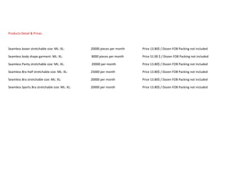 Products Detail & Prices
Seamless boxer stretchable size: ML: XL: 20000 pieces per month Price 13.80$ / Dozen FOB Packing not included
Seamless body shape garment: ML: XL: 8000 pieces per month Price 51.00 $ / Dozen FOB Packing not included
Seamless Panty stretchable size: ML: XL: 20000 per month Price 13.80$ / Dozen FOB Packing not included
Seamless Bra Half stretchable size: ML: XL: 25000 per month Price 13.80$ / Dozen FOB Packing not included
Seamless Bra stretchable size: ML: XL: 20000 per month Price 13.80$ / Dozen FOB Packing not included
Seamless Sports Bra stretchable size: ML: XL: 20000 per month Price 13.80$ / Dozen FOB Packing not included
 