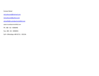Contact Detail
md.zahourali@hotmail.com
md.zahourali@yahoo.com
alimallik@trustedpartnerbdltd.com
www.trustedpartnerbdltd.com
Ph: +88 – 02 – 8396940
Fax: +88 – 02 – 8396941
Cell + WhatsApp +88 01711 - 332156
 