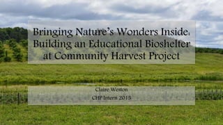 Bringing Nature’s Wonders Inside:
Building an Educational Bioshelter
at Community Harvest Project
Claire Weston
CHP Intern 2015
 