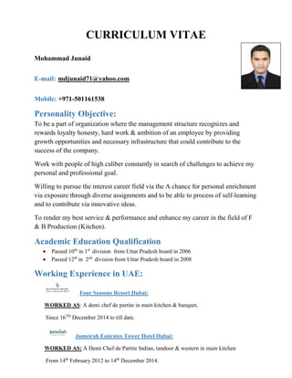 CURRICULUM VITAE
Mohammad Junaid
E-mail: mdjunaid71@yahoo.com
Mobile: +971-501161538
Personality Objective:
To be a part of organization where the management structure recognizes and
rewards loyalty honesty, hard work & ambition of an employee by providing
growth opportunities and necessary infrastructure that could contribute to the
success of the company.
Work with people of high caliber constantly in search of challenges to achieve my
personal and professional goal.
Willing to pursue the interest career field via the A chance for personal enrichment
via exposure through diverse assignments and to be able to process of self-learning
and to contribute via innovative ideas.
To render my best service & performance and enhance my career in the field of F
& B Production (Kitchen).
Academic Education Qualification
• Passed 10th
in 1st
division from Uttar Pradesh board in 2006
• Passed 12th
in 2nd
division from Uttar Pradesh board in 2008
Working Experience in UAE:
Four Seasons Resort Dubai:
WORKED AS: A demi chef de partite in main kitchen & banquet,
Since 16TH
December 2014 to till date.
Jumeirah Emirates Tower Hotel Dubai:
WORKED AS: A Demi Chef de Partite Indian, tandoor & western in main kitchen
From 14th
February 2012 to 14th
December 2014.
 