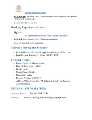 Country Club Hotel Dubai:
WORDED AS: A Commis Chef 1st
commis Indian & tandoor, Qureshi curry &kebab
(Hyderabad & Muglia food)
From 11 April 2010 to Jan 2012
Working Experience in India:
Sky Gourmet (Mars Group) Flight Catering New Delhi:
WORKED AS: A Commis Chef 2nd
Indian curry & tandoor
From 13th
July 2007 to 31st
march 2010
Courses Training and Seminars
• Certified In HACCP, Food & Hygiene Awareness. DUBAI UAE
• Food Hygiene Training Certificate ,DUBAI .UAE
Personal Details:
• Fathers Name: M.Manzur Alam
• Date Of Birth: April, 10 1989
• Gender: Male
• Marital Status: Single
• Nationality: Indian
• Passport Number: G-8592932
• Address: White House Jabel Ali Industrial Area 2 Four Seasons
Accommodation
GENERAL INFORMATION:
Language Known: English, Hindi, Urdu
Hobbies: Creative Cooking, Book Reading, Playing Cricket
 