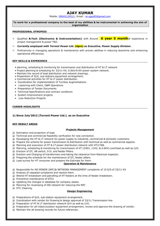 AJAY KUMAR
Mobile: 09045124511; Email : er.ajay85@gmail.com
To work for a professional company to the best of my abilities & be instrumental in achieving the aim of
organization
PROFESSIONAL SYNOPSIS
 Qualified B.Tech {Electronics & Instrumentation} with Around 6 year 5 monthof experience in
project management & power T&D.
 Currently employed with Torrent Power Ltd. (Agra) as Executive, Power Supply Division.
 Proficiencies in managing operations & maintenance with proven abilities in reducing downtime and enhancing
operational efficiencies.
KEY SKILLS & EXPERIENCE
• planning, scheduling & monitoring for transmission and distribution of HT & LT network
• Project planning & scheduling for 33/11 KV, 6.6kV/415V power system network.
• Maintain the record of load distribution and network drawings.
• Preparation of SLD, sub-stations equipment arrangement.
• Commercial activities for HT & LT power distribution.
• Coordination for implementation of Turnkey Augmentations
• Liasioning with Client, O&M Operations
• Preparetion of Tender Documents
• Technical Specifications and contract conditions
• System Improvement projects
• Loss Reduction Projects
CAREER HIGHLIGHTS
1) Since July’2012 (Torrent Power Ltd.). as an Executive
KEY RESULT AREAS
Projects Management
 Estimation and projection of load.
 Technical and commercial feasibility verification for new connection.
 Developing the HT & LT network for power supply to industrial, commercial & domestic customers.
 Prepare the scheme for power transmission & distribution with technical as well as commercial aspects.
 Planning and execution of HT & LT power distribution network with HT/LTAB.
 Planning, scheduling & monitoring for transmission of HT (33KV, 11KV, & 6.6KV) overhead as well as U/G.
 Erection of DT, AB switch, D.O. and feeder Pillars.
 Erection and Charging of transformers and taking the clearance from Electrical inspector.
 Preparing the schedule for the maintenance of DT, feeder pillars.
 Load survey for HT consumer and prepare the Estimate for them.
Operation & Maintenance
 Responsible for NO POWER (NPC)& NETWORK MANAGEMENT complaints of 19 S/S of 33/11 KV
 Analysis of repeated complaints and resolve them.
 Attend HT breakdown and patrolling of HT feeders at the time of feeder breakdown.
 Preventive maintenance of DTCs
 Updating the changes in database for company assets.
 Planning for revamping of Old network for reducing the NPC
 DTC Cleaning.
Design Engineering
 Preparations of SLD, sub-station equipment arrangement.
 Coordination with vendor for Drawing & design approval of 33/11 Transmission line.
 Preparation of HT & LT distribution network O/H as well as U/G.
 Preparation for all indoor/outdoor equipment arrangement, review and approve the drawing of vendor.
 Maintain the all drawing records for future references.
 