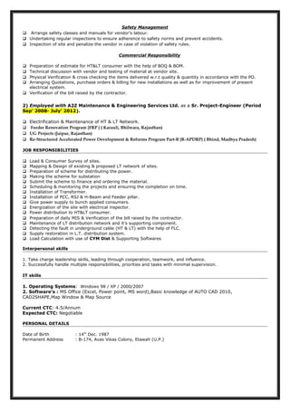 Safety Management
 Arrange safety classes and manuals for vendor’s labour.
 Undertaking regular inspections to ensure adherence to safety norms and prevent accidents.
 Inspection of site and penalize the vendor in case of violation of safety rules.
Commercial Responsibility
 Preparation of estimate for HT&LT consumer with the help of BOQ & BOM.
 Technical discussion with vendor and testing of material at vendor site.
 Physical Verification & cross checking the items delivered w.r.t quality & quantity in accordance with the PO.
 Arranging Quotations, purchase orders & billing for new installations as well as for improvement of present
electrical system.
 Verification of the bill raised by the contractor.
2) Employed with A2Z Maintenance & Engineering Services Ltd. as a Sr. Project-Engineer (Period
Sep’ 2008- July’ 2012).
 Electrification & Maintenance of HT & LT Network.
 Feeder Renovation Program {FRP } ( Karauli, Bhilwara, Rajasthan)
 UG Projects (Jaipur, Rajasthan)
 Re-Structured Accelerated Power Development & Reforms Program Part-B {R-APDRP} ( Bhind, Madhya Pradesh)
JOB RESPONSIBILITIES
 Load & Consumer Survey of sites.
 Mapping & Design of existing & proposed LT network of sites.
 Preparation of scheme for distributing the power.
 Making the scheme for substation
 Submit the scheme to finance and ordering the material.
 Scheduling & monitoring the projects and ensuring the completion on time.
 Installation of Transformer.
 Installation of PCC, RSJ & H-Beam and Feeder pillar.
 Give power supply to bunch applied consumers.
 Energization of the site with electrical inspector.
 Power distribution to HT&LT consumer.
 Preparation of daily MIS & Verification of the bill raised by the contractor.
 Maintenance of LT distribution network and it’s supporting component.
 Detecting the fault in underground cable (HT & LT) with the help of FLC.
 Supply restoration in L.T. distribution system.
 Load Calculation with use of CYM Dist & Supporting Softwares
Interpersonal skills
1. Take charge leadership skills, leading through cooperation, teamwork, and influence.
2. Successfully handle multiple responsibilities, priorities and tasks with minimal supervision.
IT skills
1. Operating Systems: Windows 98 / XP / 2000/2007
2. Software’s : MS Office (Excel, Power point, MS word),Basic knowledge of AUTO CAD 2010,
CAD2SHAPE,Map Window & Map Source
Current CTC: 4.5/Annum
Expected CTC: Negotiable
PERSONAL DETAILS
Date of Birth : 14th
Dec. 1987
Permanent Address : B-174, Avas Vikas Colony, Etawah (U.P.)
 