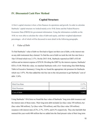 IV. Discounted Cash Flow Method
Capital Structure
A firm’s capital structure is how a firm finances its operations and growth. In order to calculate
Starbucks’ capital structure we looked mainly at its 10-K forms and the Federal Reserve
Economic Data (FRED) for government information. Using the information available on the
10-K we were able to calculate the value of debt and equity, and their weighted adjustment
percentages - all of which will be discussed in more detail in the following paragraphs.
I. Value of Debt
To find Starbucks’ value of debt we first had to figure out their cost of debt, or the interest rate
on any debt instrument they claimed. To find the cost of debt we took the risk free rate from a
10yr US bond which was 2.17%. ​On the 2015 10-K, Starbucks reported an EBIT of $3.60
million and an interest expense of $70.50. Dividing the EBIT by the interest expense, Starbucks’
ICR is 51.08. With this value, we matched ​Starbucks with a AA+ bond rating​ (See Debt Rating
Table in Executive Summary)​. Using this we found the appropriate risk premium for Starbucks
which was 1.07%. We then added the risk free rate to the risk premium to get Starbucks’ cost of
debt: 3.24%.
Risk Free Rate 2.17%
Risk Premium 1.07%
Cost of Debt 3.24%
Using Starbucks’ 10-k form we found the face value of Starbucks’ long term debt issuances and
the interest rates of those notes. Their long term debt included 2yr (face value 350 million), 6yr
(face value 500 million), 7yr (face value 750 million), and 29yr (face value 350 million)
issuances with interest rates of 2%, 2.7%, 3.85%, and 4.3% respectively. They also had debt that
matured this year worth 400 million that we added into the final present value of their long term
10
 
