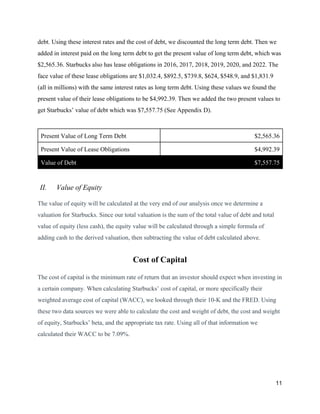 debt. Using these interest rates and the cost of debt, we discounted the long term debt. Then we
added in interest paid on the long term debt to get the present value of long term debt, which was
$2,565.36. Starbucks also has lease obligations in 2016, 2017, 2018, 2019, 2020, and 2022. The
face value of these lease obligations are $1,032.4, $892.5, $739.8, $624, $548.9, and $1,831.9
(all in millions) with the same interest rates as long term debt. Using these values we found the
present value of their lease obligations to be $4,992.39. Then we added the two present values to
get Starbucks’ value of debt which was $7,557.75 (See Appendix D).
Present Value of Long Term Debt $2,565.36
Present Value of Lease Obligations $4,992.39
Value of Debt $7,557.75
II. Value of Equity
The value of equity will be calculated at the very end of our analysis once we determine a
valuation for Starbucks. Since our total valuation is the sum of the total value of debt and total
value of equity (less cash), the equity value will be calculated through a simple formula of
adding cash to the derived valuation, then subtracting the value of debt calculated above.
Cost of Capital
The cost of capital is the minimum rate of return that an investor should expect when investing in
a certain company. When calculating Starbucks’ cost of capital, or more specifically their
weighted average cost of capital (WACC), we looked through their 10-K and the FRED. Using
these two data sources we were able to calculate the cost and weight of debt, the cost and weight
of equity, Starbucks’ beta, and the appropriate tax rate. Using all of that information we
calculated their WACC to be 7.09%.
11
 