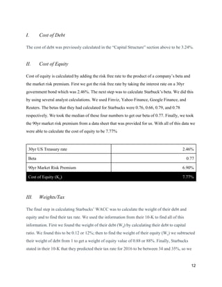 I. Cost of Debt
The cost of debt was previously calculated in the “Capital Structure” section above to be 3.24%.
II. Cost of Equity
Cost of equity is calculated by adding the risk free rate to the product of a company’s beta and
the market risk premium. First we got the risk free rate by taking the interest rate on a 30yr
government bond which was 2.46%. The next step was to calculate Starbuck’s beta. We did this
by using several analyst calculations. We used Finviz, Yahoo Finance, Google Finance, and
Reuters. The betas that they had calculated for Starbucks were 0.76, 0.66, 0.79, and 0.78
respectively. We took the median of these four numbers to get our beta of 0.77. Finally, we took
the 90yr market risk premium from a data sheet that was provided for us. With all of this data we
were able to calculate the cost of equity to be 7.77%
30yr US Treasury rate 2.46%
Beta 0.77
90yr Market Risk Premium 6.90%
Cost of Equity (K​e​) 7.77%
III. Weights/Tax
The final step in calculating Starbucks’ WACC was to calculate the weight of their debt and
equity and to find their tax rate. We used the information from their 10-K to find all of this
information. First we found the weight of their debt (W​d​) by calculating their debt to capital
ratio. We found this to be 0.12 or 12%; then to find the weight of their equity (W​e​) we subtracted
their weight of debt from 1 to get a weight of equity value of 0.88 or 88%. Finally, Starbucks
stated in their 10-K that they predicted their tax rate for 2016 to be between 34 and 35%, so we
12
 