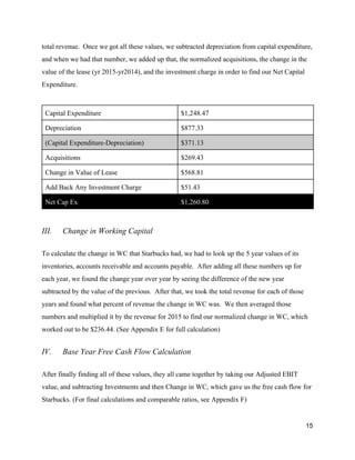 total revenue. Once we got all these values, we subtracted depreciation from capital expenditure,
and when we had that number, we added up that, the normalized acquisitions, the change in the
value of the lease (yr 2015-yr2014), and the investment charge in order to find our Net Capital
Expenditure.
Capital Expenditure $1,248.47
Depreciation $877.33
(Capital Expenditure-Depreciation) $371.13
Acquisitions $269.43
Change in Value of Lease $568.81
Add Back Any Investment Charge $51.43
Net Cap Ex $1,260.80
III. Change in Working Capital
To calculate the change in WC that Starbucks had, we had to look up the 5 year values of its
inventories, accounts receivable and accounts payable. After adding all these numbers up for
each year, we found the change year over year by seeing the difference of the new year
subtracted by the value of the previous. After that, we took the total revenue for each of those
years and found what percent of revenue the change in WC was. We then averaged those
numbers and multiplied it by the revenue for 2015 to find our normalized change in WC, which
worked out to be $236.44. ​(See Appendix E for full calculation)
IV. Base Year Free Cash Flow Calculation
After finally finding all of these values, they all came together by taking our Adjusted EBIT
value, and subtracting Investments and then Change in WC, which gave us the free cash flow for
Starbucks. (For final calculations and comparable ratios, see Appendix F)
15
 