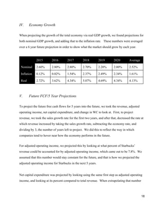 IV. Economy Growth
When projecting the growth of the total economy via real GDP growth, we found projections for
both nominal GDP growth, and adding that to the inflation rate. These numbers were averaged
over a 6 year future projection in order to show what the market should grow by each year.
2015 2016 2017 2018 2019 2020 Average
Nominal 2.60% 2.80% 2.80% 2.70% 2.20% 2.00% 2.52%
Inflation 0.12% 0.82% 1.54% 2.37% 2.49% 2.34% 1.61%
Real 2.72% 3.62% 4.34% 5.07% 4.69% 4.34% 4.13%
V. Future FCF/5 Year Projections
To project the future free cash flows for 5 years into the future, we took the revenue, adjusted
operating income, net capital expenditure, and change in WC to look at. First, to project
revenue, we took the sales growth rate for the first two years, and after that, decreased the rate at
which revenue increased by taking the sales growth rate, subtracting the economy rate, and
dividing by 3, the number of years left to project. We did this to reflect the way in which
companies tend to hover near how the economy performs in the future.
For adjusted operating income, we projected this by looking at what percent of Starbucks’
revenue could be accounted for by adjusted operating income, which came out to be 7.8%. We
assumed that this number would stay constant for the future, and that is how we projected the
adjusted operating income for Starbucks in the next 5 years.
Net capital expenditure was projected by looking using the same first step as adjusted operating
income, and looking at its percent compared to total revenue. When extrapolating that number
18
 