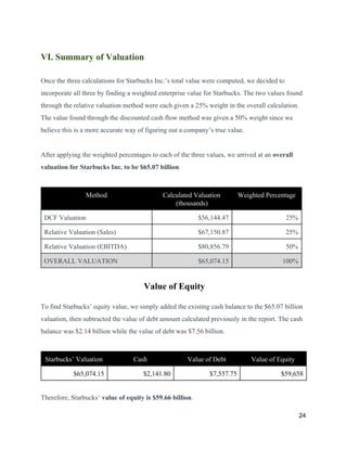 VI. Summary of Valuation
Once the three calculations for Starbucks Inc.’s total value were computed, we decided to
incorporate all three by finding a weighted enterprise value for Starbucks. The two values found
through the relative valuation method were each given a 25% weight in the overall calculation.
The value found through the discounted cash flow method was given a 50% weight since we
believe this is a more accurate way of figuring out a company’s true value.
After applying the weighted percentages to each of the three values, we arrived at an ​overall
valuation for Starbucks Inc. to be $65.07 billion​.
Method Calculated Valuation
(thousands)
Weighted Percentage
DCF Valuation $56,144.47 25%
Relative Valuation (Sales) $67,150.87 25%
Relative Valuation (EBITDA) $80,856.79 50%
OVERALL VALUATION $65,074.15 100%
​Value of Equity
To find Starbucks’ equity value, we simply added the existing cash balance to the $65.07 billion
valuation, then subtracted the value of debt amount calculated previously in the report. The cash
balance was $2.14 billion while the value of debt was $7.56 billion.
Starbucks’ Valuation Cash Value of Debt Value of Equity
$65,074.15 $2,141.80 $7,557.75 $59,658
Therefore, Starbucks’ ​value of equity is $59.66 billion​.
24
 