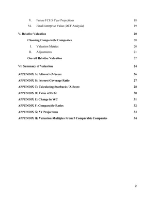 V. Future FCF/5 Year Projections 1​8
VI. Final Enterprise Value (DCF Analysis) 1​9
V. Relative Valuation 20
Choosing Comparable Companies 20
I. Valuation Metrics 20
II. Adjustments 21
Overall Relative Valuation 2​2
VI. Summary of Valuation 2​4
APPENDIX A: Altman’s Z-Score 2​6
APPENDIX B: Interest Coverage Ratio 2​7
APPENDIX C: Calculating Starbucks’ Z-Score 2​8
APPENDIX D: ​Value of Debt 30
APPENDIX E: ​Change in WC 31
APPENDIX F: ​Comparable Ratios 32
APPENDIX G: 5Y Projections 33
APPENDIX H: Valuation Multiples From 5 Comparable Companies 34
2
 