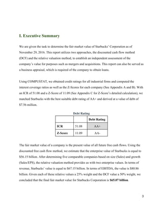 I. Executive Summary
We are given the task to determine the fair market value of Starbucks’ Corporation as of
November 29, 2016. This report utilizes two approaches, the discounted cash flow method
(DCF) and the relative valuation method, to establish an independent assessment of the
company’s value for purposes such as mergers and acquisitions. This report can also be served as
a business appraisal, which is required of the company to obtain loans.
Using COMPUSTAT, we obtained credit ratings for all industrial firms and computed the
interest coverage ratios as well as the Z-Scores for each company (See Appendix A and B). With
an ICR of 51.08 and a Z-Score of 11.09 (See Appendix C for Z-Score’s detailed calculation), we
matched Starbucks with the best suitable debt rating of AA+ and derived at a value of debt of
$7.56 million.
Debt Rating
Debt Rating
ICR 51.08 AA+
Z-Score 11.09 AA-
The fair market value of a company is the present value of all future free cash flows. Using the
discounted free cash flow method, we estimate that the enterprise value of Starbucks is equal to
$56.15 billion. After determining five comparable companies based on size (Sales) and growth
(Sales/EPS), the relative valuation method provides us with two enterprise values. In terms of
revenue, Starbucks’ value is equal to $67.15 billion. In terms of EBITDA, the value is $80.86
billion. Given each of these relative values a 25% weight and the DCF value a 50% weight, we
concluded that the final fair market value for Starbucks Corporation is ​$65.07 billion​.
3
 