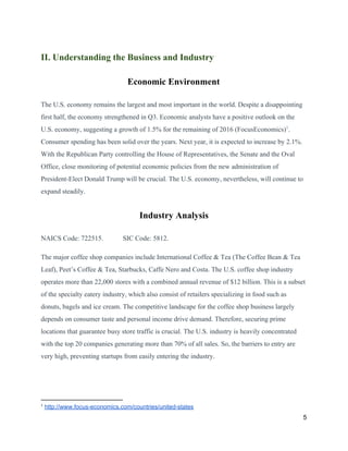 II. Understanding the Business and Industry
Economic Environment
The U.S. economy remains the largest and most important in the world. Despite a disappointing
first half, the economy strengthened in Q3. Economic analysts have a positive outlook on the
U.S. economy, suggesting a growth of 1.5% for the remaining of 2016 (FocusEconomics) .1
Consumer spending has been solid over the years. Next year, it is expected to increase by 2.1%.
With the Republican Party controlling the House of Representatives, the Senate and the Oval
Office, close monitoring of potential economic policies from the new administration of
President-Elect Donald Trump will be crucial. The U.S. economy, nevertheless, will continue to
expand steadily.
Industry Analysis
NAICS Code: 722515. SIC Code: 5812.
The major coffee shop companies include International Coffee & Tea (The Coffee Bean & Tea
Leaf), Peet’s Coffee & Tea, Starbucks, Caffe Nero and Costa. The U.S. coffee shop industry
operates more than 22,000 stores with a combined annual revenue of $12 billion. This is a subset
of the specialty eatery industry, which also consist of retailers specializing in food such as
donuts, bagels and ice cream. The competitive landscape for the coffee shop business largely
depends on consumer taste and personal income drive demand. Therefore, securing prime
locations that guarantee busy store traffic is crucial. The U.S. industry is heavily concentrated
with the top 20 companies generating more than 70% of all sales. So, the barriers to entry are
very high, preventing startups from easily entering the industry.
1
​http://www.focus-economics.com/countries/united-states
5
 