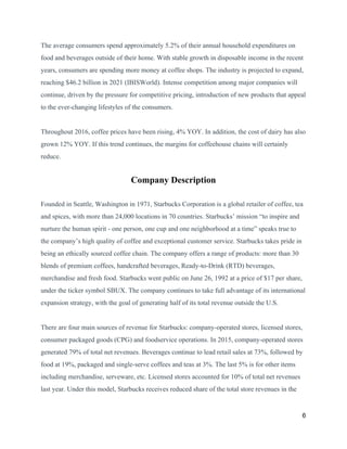 The average consumers spend approximately 5.2% of their annual household expenditures on
food and beverages outside of their home. With stable growth in disposable income in the recent
years, consumers are spending more money at coffee shops. The industry is projected to expand,
reaching $46.2 billion in 2021 (IBISWorld). Intense competition among major companies will
continue, driven by the pressure for competitive pricing, introduction of new products that appeal
to the ever-changing lifestyles of the consumers.
Throughout 2016, coffee prices have been rising, 4% YOY. In addition, the cost of dairy has also
grown 12% YOY. If this trend continues, the margins for coffeehouse chains will certainly
reduce.
Company Description
Founded in Seattle, Washington in 1971, Starbucks Corporation is a global retailer of coffee, tea
and spices, with more than 24,000 locations in 70 countries. Starbucks’ mission “to inspire and
nurture the human spirit - one person, one cup and one neighborhood at a time” speaks true to
the company’s high quality of coffee and exceptional customer service. Starbucks takes pride in
being an ethically sourced coffee chain. The company offers a range of products: more than 30
blends of premium coffees, handcrafted beverages, Ready-to-Drink (RTD) beverages,
merchandise and fresh food. Starbucks went public on June 26, 1992 at a price of $17 per share,
under the ticker symbol SBUX. The company continues to take full advantage of its international
expansion strategy, with the goal of generating half of its total revenue outside the U.S.
There are four main sources of revenue for Starbucks: company-operated stores, licensed stores,
consumer packaged goods (CPG) and foodservice operations. In 2015, company-operated stores
generated 79% of total net revenues. Beverages continue to lead retail sales at 73%, followed by
food at 19%, packaged and single-serve coffees and teas at 3%. The last 5% is for other items
including merchandise, serveware, etc. Licensed stores accounted for 10% of total net revenues
last year. Under this model, Starbucks receives reduced share of the total store revenues in the
6
 