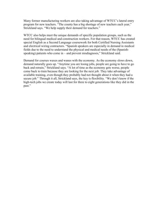 Many former manufacturing workers are also taking advantage of WTCC’s lateral entry
program for new teachers. “The county has a big shortage of new teachers each year,”
Strickland says. “We help supply their demand for teachers.”
WTCC also helps meet the unique demands of specific population groups, such as the
need for bilingual medical and construction workers. For that reason, WTCC has created
special English as a Second Language coursework for both Certified Nursing Assistants
and electrical wiring contractors. “Spanish speakers are especially in demand in medical
fields due to the need to understand the physical and medical needs of the (Spanish-
speaking) patients who come in – and prevent misdiagnosis,” Strickland said.
Demand for courses waxes and wanes with the economy. As the economy slows down,
demand naturally goes up. “Anytime you are losing jobs, people are going to have to go
back and retrain,” Strickland says. “A lot of time as the economy gets worse, people
come back to train because they are looking for the next job. They take advantage of
available training, even though they probably had not thought about it when they had a
secure job.” Through it all, Strickland says, the key is flexibility. “We don’t know if the
high-tech jobs we create today will last for three to eight generations like they did in the
past.”
 