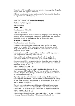 Preparation of bill material approval and inspection request, getting the quality
of work and in time approval of the work.
Full-time project monitoring and quality control of factory activity including
the implementation of health safety etc.
From 2007 – Present GPZ Contracting Company
Position: Site Civil Engineer
Selected Projects:
RIFFA VIEWS
Main Consultant: M.S.S.C.B.
Value: BD. 50 million
My main responsibilities includes overlooking the project team, attending site
meetings, projects programming, coordination between client and contractor,
preparation of snag list and handover villas to client at zero snag.
DURRAT AL BAHRAIN
Main Consultant: Atkins Consulting
I was the in charge of 80 villas of west zone. There are 500 man power
engaged in my section, 6 No. foremen, one general foreman and several
charge hands. I have to deal with the M.E.P. contractors’ and some labor
contractors are also. There.
According to my weekly programs, I have to achieve weekly targets and as
well as supervision and quality of the work etc.
Every day I have to get the preparation of work with the quality of
workmanship for the next day inspection by the consultant (ATKINS).
My main responsibilities includes overlooking the project team, attending site
meetings, projects programming, coordination between client and contractor,
preparation of snag list etc
2003 to 2007 Giex Food Pvt. Ltd
I worked as a Project Engineer in Giex Food Pvt. Ltd. Rampur , It was
sisterly concern of E.T.A Dubai. The work was supervision of construction
work like slaughter House, Lairage, Machine room, D.G house, E.T.P and all
the site development works etc.
Day to day inspection of construction work & sending the daily report &
weekly report to the Director, Checking the bills of the contractors & sending
the bills of the contractors & sending the bill for the payment to the director.
1996 to 2003 Self Employed.
The work was repair maintenance of Industries of Industrial area, Jamuna
Sand and Earthwork etc. I was also worked as a sub-contractor with Haji
Construction Co. The work involves construction of Multistoried Buildings.
1989 to 1995 M/s. Unitech Ltd
I worked as a Construction Engineer with M/s. Unitech Ltd. The Project had
a Sewerage Treatment Plant, Steel Fabrication, and Earthwork etc.
 