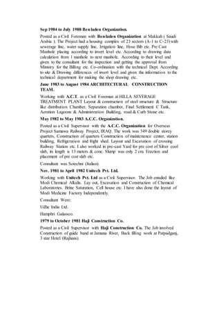 Sep 1984 to July 1988 Benladen Organization.
Posted as a Civil Foreman with Benladen Organization at Makkah ( Saudi
Arabia ). The Project had a housing complex of 23 sectors (A-1 to C-23) with
sewerage line, water supply line, Irrigation line, Hose Bib etc. Pre Cast
Manhole placing according to invert level etc. According to drawing data
calculation from 1 manhole to next manhole. According to their level and
given to the consultant for the inspection and getting the approval from
Ministry for the Billing etc. Co-ordination with the technical Dept. According
to site & Drawing differences of invert level and given the information to the
technical department for making the shop drawing etc.
June 1983 to August 1984 ARCHITECTURAL CONSTRUCTION
TEAM.
Working with A.C.T. as a Civil Foreman at HILLA SEVERAGE
TREATMENT PLANT Layout & construction of steel structure & Structure
like distribution Chamber, Separation chamber, Final Settlement C Tank,
Aeration Lagoons & Administration Building, road & Curb Stone etc.
May 1982 to May 1983 A.C.C. Organization.
Posted as a Civil Supervisor with the A.C.C. Organization for Overseas
Project Samawa Railway Project, IRAQ. The work was 349 double storey
quarters, Construction of quarters Construction of maintenance center, station
building, Refrigeration and fright shed. Layout and Excavation of crossing
Railway Station etc. I also worked in pre-cast Yard for pre cost of Silver cool
slab, its length is 13 meters & conc. Slump was only 2 cm. Erection and
placement of pre cost slab etc.
Consultant was Sotechni (Italian).
Nov. 1981 to April 1982 Unitech Pvt. Ltd.
Working with Unitech Pvt. Ltd as a Civil Supervisor. The Job entailed like
Modi Chemical Alkalis. Lay out, Excavation and Construction of Chemical
Laboratories. Brine Saturation, Cell house etc. I have also done the layout of
Modi Medicine Factory Independently.
Consultant Were:
Udhe India Ltd.
Hamphri Galassco.
1979 to October 1981 Haji Construction Co.
Posted as a Civil Supervisor with Haji Construction Co. The Job involved
Construction of guide band at Jamuna River, Back filling work at Patpadganj,
3 star Hotel (Rajhans).
 