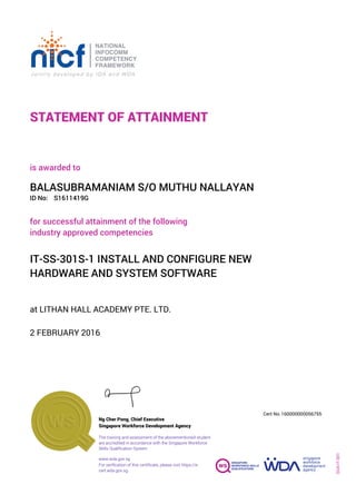 STATEMENT OF ATTAINMENT
ID No:
IT-SS-301S-1 INSTALL AND CONFIGURE NEW
HARDWARE AND SYSTEM SOFTWARE
for successful attainment of the following
industry approved competencies
S1611419G
at LITHAN HALL ACADEMY PTE. LTD.
is awarded to
2 FEBRUARY 2016
BALASUBRAMANIAM S/O MUTHU NALLAYAN
SOA-IT-001
160000000056755
www.wda.gov.sg
Cert No.
The training and assessment of the abovementioned student
are accredited in accordance with the Singapore Workforce
Skills Qualification System
Singapore Workforce Development Agency
Ng Cher Pong, Chief Executive
For verification of this certificate, please visit https://e-
cert.wda.gov.sg
 