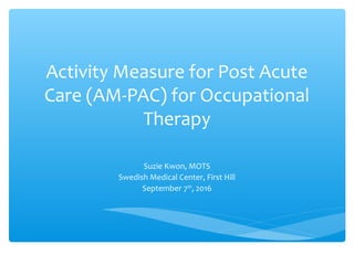 Activity Measure for Post Acute
Care (AM-PAC) for Occupational
Therapy
Suzie Kwon, MOTS
Swedish Medical Center, First Hill
September 7th
, 2016
 