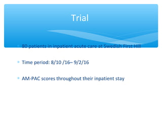 ∗ 80patientsininpatientacutecareatSwedishFirstHill
∗ Timeperiod:8/10/16–9/2/16
∗ AM-PACscoresthroughouttheirinpatientstay
Trial
 