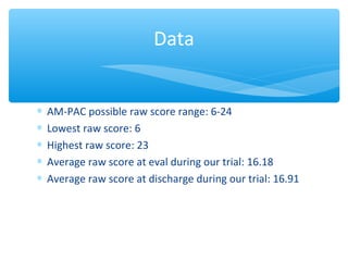 ∗ AM-PACpossiblerawscorerange:6-24
∗ Lowestrawscore:6
∗ Highestrawscore:23
∗ Averagerawscoreatevalduringourtrial:16.18
∗ Averagerawscoreatdischargeduringourtrial:16.91
Data
 