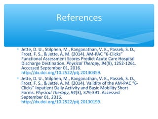 ∗ Jette, D. U., Stilphen, M., Ranganathan, V. K., Passek, S. D.,
Frost, F. S., & Jette, A. M. (2014). AM-PAC “6-Clicks”
Functional Assessment Scores Predict Acute Care Hospital
Discharge Destination. Physical Therapy, 94(9), 1252-1261.
Accessed September 01, 2016.
http://dx.doi.org/10.2522/ptj.20130359.
∗ Jette, D. U., Stilphen, M., Ranganathan, V. K., Passek, S. D.,
Frost, F. S., & Jette, A. M. (2014). Validity of the AM-PAC “6-
Clicks” Inpatient Daily Activity and Basic Mobility Short
Forms. Physical Therapy, 94(3), 379-391. Accessed
September 01, 2016.
http://dx.doi.org/10.2522/ptj.20130199.
References
 