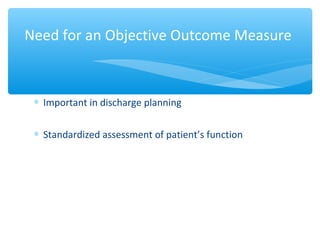 ∗ Important in discharge planning
∗ Standardized assessment of patient’s function
Need for an Objective Outcome Measure
 