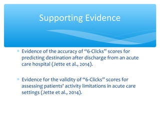∗ Evidence of the accuracy of “6-Clicks” scores for
predicting destination after discharge from an acute
care hospital (Jette et al., 2014).
∗ Evidence for the validity of “6-Clicks” scores for
assessing patients' activity limitations in acute care
settings (Jette et al., 2014).
Supporting Evidence
 