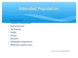 • Acute hospital
• Inpatient rehabilitation
• Post-acute care
• Hip fracture
• Stroke
• Cancer
• Geriatric
• Orthopedic impairments
• Medically complex cases
http://am-pac.com/category/population/
Intended Population
 