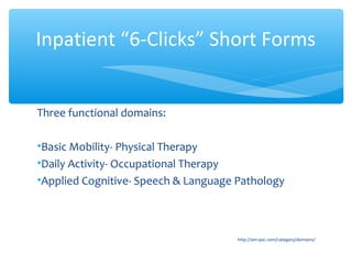 Three functional domains:
•Basic Mobility- Physical Therapy
•Daily Activity- Occupational Therapy
•Applied Cognitive- Speech & Language Pathology
http://am-pac.com/category/domains/
Inpatient “6-Clicks” Short Forms
 