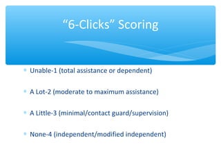 ∗ Unable-1 (total assistance or dependent)
∗ A Lot-2 (moderate to maximum assistance)
∗ A Little-3 (minimal/contact guard/supervision)
∗ None-4 (independent/modified independent)
“6-Clicks” Scoring
 
