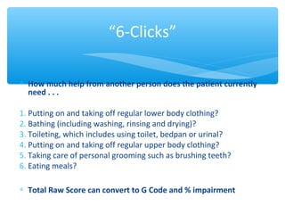 ∗ How much help from another person does the patient currently
need . . .
1. Puttingonandtakingoffregularlowerbodyclothing?
2. Bathing(includingwashing,rinsinganddrying)?
3. Toileting,whichincludesusingtoilet,bedpanorurinal?
4. Puttingonandtakingoffregularupperbodyclothing?
5. Takingcareofpersonalgroomingsuchasbrushingteeth?
6. Eatingmeals?
∗ Total Raw Score can convert to G Code and % impairment
“6-Clicks”
 
