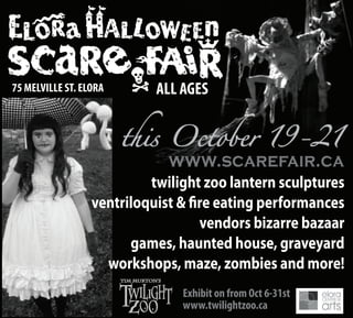 ALL AGES75 MELVILLE ST. ELORA
twilight zoo lantern sculptures
ventriloquist & fire eating performances
vendors bizarre bazaar
games, haunted house, graveyard
workshops, maze, zombies and more!
Exhibit on from Oct 6-31st
www.twilightzoo.ca
 