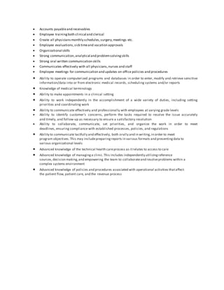  Accounts payableand receivables
 Employee trainingboth clinical and clerical
 Create all physiciansmonthly schedules,surgery,meetings etc.
 Employee evaluations,sick timeand vacation approvals
 Organizational skills
 Strong communication,analytical and problemsolvingskills
 Strong oral written communication skills
 Communicates effectively with all physicians,nurses and staff
 Employee meetings for communication and updates on office policies and procedures
 Ability to operate computerized programs and databases in order to enter, modify and retrieve sensitive
information/data into or from electronic medical records, scheduling systems and/or reports
 Knowledge of medical terminology
 Ability to make appointments in a clinical setting
 Ability to work independently in the accomplishment of a wide variety of duties, including setting
priorities and coordinating work
 Ability to communicate effectively and professionally with employees at varying grade levels
 Ability to identify customer's concerns, perform the tasks required to resolve the issue accurately
and timely, and follow-up as necessary to ensure a satisfactory resolution
 Ability to collaborate, communicate, set priorities, and organize the work in order to meet
deadlines, ensuring compliance with established processes, policies, and regulations
 Ability to communicate tactfully and effectively, both orally and in writing,in order to meet
program objectives.This may includepreparingreports in various formats and presentingdata to
various organizational levels
 Advanced knowledge of the technical health careprocess as itrelates to access to care
 Advanced knowledge of managinga clinic.This includes independently utilizingreference
sources,decision making,and empowering the team to collaborateand resolveproblems within a
complex systems environment
 Advanced knowledge of policies and procedures associated with operational activities thataffect
the patient flow, patient care, and the revenue process
 