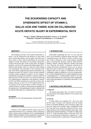 © by PSP Volume 33 – No 3. 2011 Advances in Food Sciences
159
THE SCAVENGING CAPACITY AND
SYNERGISTIC EFFECT OF VITAMIN C,
GALLIC ACID AND TANNIC ACID ON CCl4-INDUCED
ACUTE HEPATIC INJURY IN EXPERIMENTAL RATS
Fouad A. Ahmed1
, Mohamed M. Rashed1
, Nasser S. A. M. Khalil2
,
Mohamed S. Masoud2
and Mahmoud A. A. M. Hashem2,
*
1 Faculty of Agriculture, Cairo University, Giza, Egypt
2 Regional Center for Food and Feed, Agricultural Research Center, Giza, Egypt
ABSTRACT
The biological activity of the natural antioxidant vi-
tamin C can be enhanced by the presence of some other
active natural antioxidants, such as gallic and tannic acid.
Since many of these natural antioxidants are consumed
together in foods, the potency for synergistic interactions
is high in the human diet. In the current study, the hepato-
protective activity of the natural antioxidants against CCl4-
induced acute hepatic injury by using rats (male albino)
was investigated. The assessment of liver function (AST
and ALT) results indicated that natural antioxidants sig-
nificantly elevated AST and ALT levels, but also creatinine
as kidney marker compared to controls. As liver markers,
significantly elevated levels of MDA as marker of LPO but
lowered levels of GST (p<0.05) were observed following
CCl4 administration. Quantitative and qualitative analysis
of CAT and SOD revealed lower activities of these anti-
oxidant enzymes on the liver of CCl4-administered rats.
An analysis of the isozyme pattern of these enzymes re-
vealed variations in relative concentration presumably due
to hepatotoxicity. Histopathological studies confirmed that
the natural antioxidants act as hepatoprotective substances.
KEYWORDS:
Antioxidant; VC; CCl4; scavenging capacity; synergistic effect
ABBREVIATIONS
Vitamin C (VC); gallic acid (GA); tannic acid (TA);
carbontetrachloride (CCl4); aspartate amino transferase
(AST); alanine amino transferase (ALT); malondialdehyde
(MDA); lipid peroxidation (LPO), glutathione-S-transferase
(GST); catalase (CAT); superoxide dismutase (SOD).
1. INTRODUCTION
Antioxidant compounds like GA, TA, VC and vita-
min E exist naturally in different plants and fruits. These
compounds possess the ability to reduce oxidative dam-
age, which is believed to cause many diseases including
cancer, cardiovascular diseases, cataracts, atherosclerosis,
diabetes, arthritis, immune deficiency diseases and aging
[1-3]. Recently, the ability of phenolic substances in-
cluding flavonoids and phenolic acids to act as antioxi-
dants have been extensively investigated [4]. Natural anti-
oxidants often exist in nature in combination, and such a
combination might act additively, and even synergistically
[5]. Carbon tetrachloride (CCl4), a potent hepatotoxic agent
is biotransformed to a trichloromethyl radical by the cyto-
chrome P450 system in liver microsomes and, consequently,
causes lipid peroxidation of membranes that leads to liver
injury [6-9].
2. MATERIALS AND METHODS
2.1 Materials
All natural antioxidants (GA, TA and VC) and CCl4
were purchased from Sigma-Aldrich (U.S.A) and of ana-
lytical grade.
2.2 Animals
45 Male albino rats weighing 150 ± 20 g were used
for this study. Animals were obtained from the animal
house in Veterinary Medicine, Cairo University, Egypt. The
rats were raised in the animals` house of Regional Center
for Food and Feed, Agriculture Research Center, Giza,
Egypt and kept in wire-bottomed stainless steel cages, main-
tained under standard conditions (12 h light/12 h dark cycle;
20-24 ºC; relative humidity (RH) not less than 55%). The
rats were acclimatized to laboratory conditions for 7 days
before commencement of experiments. During this period,
 