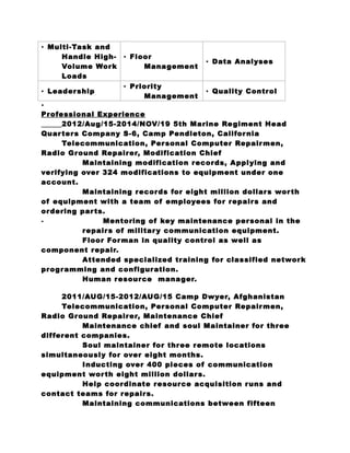• Multi-Task and 
Handle High- 
Volume Work 
Loads 
• Floor 
Management • Data Analyses 
• Leadership • Priority 
Management • Quality Control 
• 
Professional Experience 
2012/Aug/15-2014/NOV/19 5th Marine Regiment Head 
Quar ters Company S-6, Camp Pendleton, California 
Telecommunication, Personal Computer Repairmen, 
Radio Ground Repairer, Modification Chief 
Maintaining modification records, Applying and 
verifying over 324 modifications to equipment under one 
account. 
Maintaining records for eight million dollars wor th 
of equipment with a team of employees for repairs and 
ordering par ts. 
⁃ Mentoring of key maintenance personal in the 
repairs of military communication equipment. 
Floor Forman in quality control as well as 
component repair. 
Attended specialized training for classified network 
programming and configuration. 
Human resource manager. 
2011/AUG/15-2012/AUG/15 Camp Dwyer, Afghanistan 
Telecommunication, Personal Computer Repairmen, 
Radio Ground Repairer, Maintenance Chief 
Maintenance chief and soul Maintainer for three 
different companies. 
Soul maintainer for three remote locations 
simultaneously for over eight months. 
Inducting over 400 pieces of communication 
equipment wor th eight million dollars. 
Help coordinate resource acquisition runs and 
contact teams for repairs. 
Maintaining communications between fifteen 
 