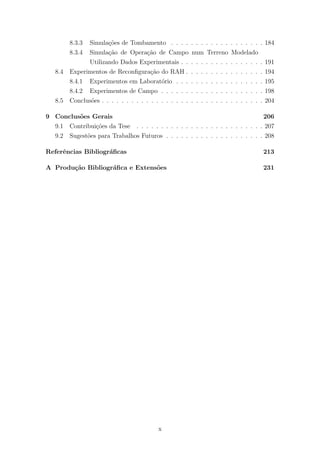 8.3.3 Simula¸c˜oes de Tombamento . . . . . . . . . . . . . . . . . . . 184
8.3.4 Simula¸c˜ao de Opera¸c˜ao de Campo num Terreno Modelado
Utilizando Dados Experimentais . . . . . . . . . . . . . . . . . 191
8.4 Experimentos de Reconﬁgura¸c˜ao do RAH . . . . . . . . . . . . . . . . 194
8.4.1 Experimentos em Laborat´orio . . . . . . . . . . . . . . . . . . 195
8.4.2 Experimentos de Campo . . . . . . . . . . . . . . . . . . . . . 198
8.5 Conclus˜oes . . . . . . . . . . . . . . . . . . . . . . . . . . . . . . . . . 204
9 Conclus˜oes Gerais 206
9.1 Contribui¸c˜oes da Tese . . . . . . . . . . . . . . . . . . . . . . . . . . 207
9.2 Sugest˜oes para Trabalhos Futuros . . . . . . . . . . . . . . . . . . . . 208
Referˆencias Bibliogr´aﬁcas 213
A Produ¸c˜ao Bibliogr´aﬁca e Extens˜oes 231
x
 