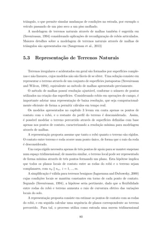 triˆangulo, o que permite simular mudan¸cas de condi¸c˜oes na estrada, por exemplo o
ve´ıculo passando de um piso seco a um piso molhado.
A modelagem de terrenos naturais atrav´es de malhas tamb´em ´e sugerida em
(Sreenivasan, 1994) considerando aplica¸c˜oes de reconﬁgura¸c˜ao de robˆos articulados.
Maiores detalhes sobre a modelagem de terrenos naturais atrav´es de malhas de
triˆangulos s˜ao apresentados em (Sangreman et al., 2013)
5.3 Representa¸c˜ao de Terrenos Naturais
Terrenos irregulares e acidentados em geral s˜ao formados por superf´ıcies comple-
xas e n˜ao lineares, cujos modelos n˜ao s˜ao f´aceis de se obter. Uma solu¸c˜ao consiste em
representar o terreno atrav´es de um conjunto de superf´ıcies justapostas (Sreenivasan
and Wilcox, 1994), equivalente ao m´etodo de malhas apresentado previamente.
O m´etodo de malhas possu´ı resolu¸c˜ao ajust´avel, conforme o n´umero de pontos
utilizados na cria¸c˜ao das superf´ıcies. Considerando robˆos em opera¸c˜oes de campo, ´e
importante adotar uma representa¸c˜ao de baixa resolu¸c˜ao, que seja computacional-
mente eﬁciente de forma a permitir c´alculos em tempo real.
Os modelos apresentados no cap´ıtulo 3 levam em conta apenas os pontos de
contato com o robˆo, e o restante do perﬁl do terreno ´e desconsiderado. Assim,
´e poss´ıvel modelar o terreno percorrido atrav´es de superf´ıcies deﬁnidas com base
apenas nos pontos de contato, caracterizando a resolu¸c˜ao m´ınima para modelagem
atrav´es de malhas.
A representa¸c˜ao proposta assume que tanto o robˆo quanto o terreno s˜ao r´ıgidos.
O contato entre terreno e roda ocorre num ponto ´unico, de forma que o raio da roda
´e desconsiderado.
Um corpo r´ıgido necessita apenas de trˆes pontos de apoio para se manter suspenso
num espa¸co tridimensional; de maneira similar, o terreno local pode ser representado
de forma m´ınima atrav´es de trˆes pontos formando um plano. Esta hip´otese implica
que todos os planos locais de contato entre as rodas do robˆo e o terreno sejam
complanares, com nϑ nci, i = 1, ..., m.
A simpliﬁca¸c˜ao ´e v´alida para terrenos benignos (Iagnemma and Dubowsky, 2000)
cujas condi¸c˜oes locais se mantˆem constantes em torno de cada ponto de contato.
Segundo (Sreenivasan, 1994), a hip´otese seria pertinente, dado que a ﬂexibilidade
entre rodas do robˆo e terreno aumenta o raio de curvatura efetivo das varia¸c˜oes
locais do solo.
A representa¸c˜ao proposta consiste em estimar os pontos de contato com as rodas
do robˆo, e em seguida calcular uma sequˆencia de planos correspondente ao terreno
percorrido. Para tal, o processo utiliza como entrada uma nuvem tridimensional
80
 